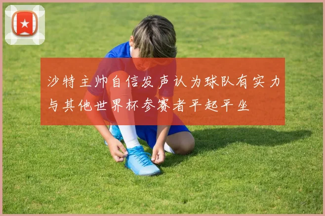 沙特主帅自信发声认为球队有实力与其他世界杯参赛者平起平坐