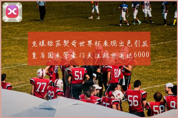 克媒称苏契奇世界杯表现出色引发皇马国米等豪门关注标价高达6000万欧