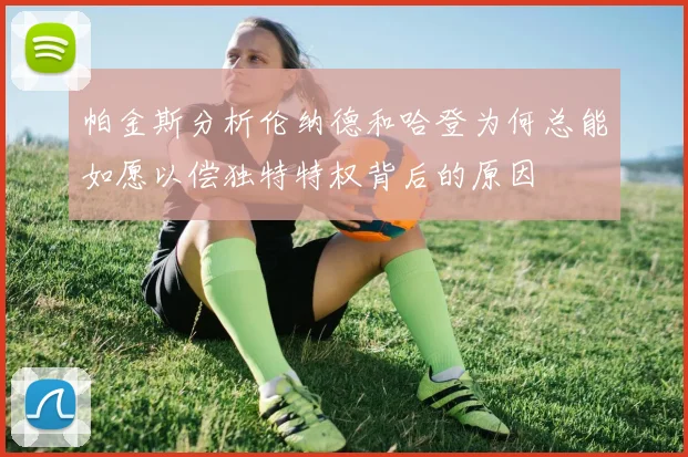 帕金斯分析伦纳德和哈登为何总能如愿以偿独特特权背后的原因