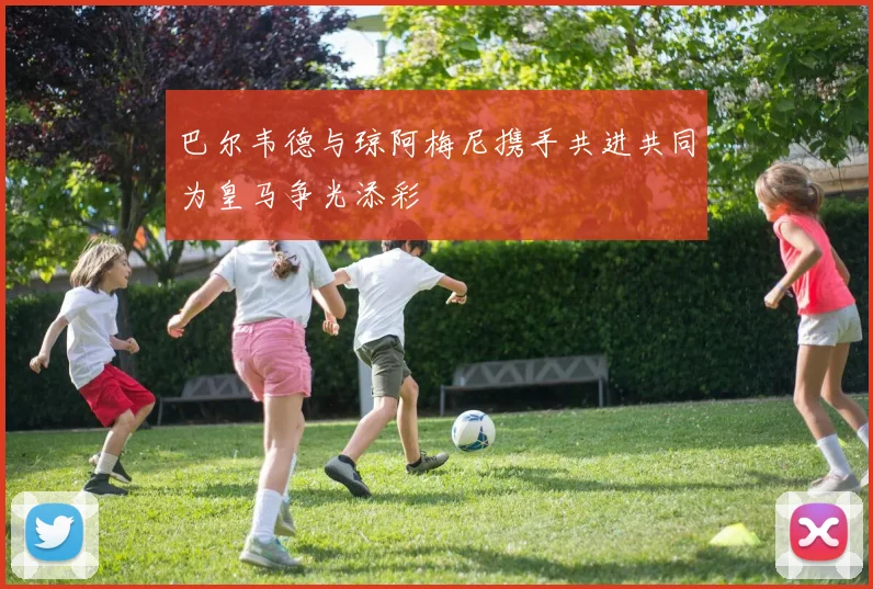 巴尔韦德与琼阿梅尼携手共进共同为皇马争光添彩