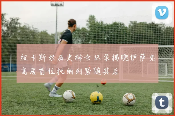 纽卡斯尔历史转会记录揭晓伊萨克高居首位托纳利紧随其后