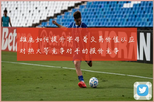 雄鹿如何提升字母哥交易价值以应对热火等竞争对手的报价竞争
