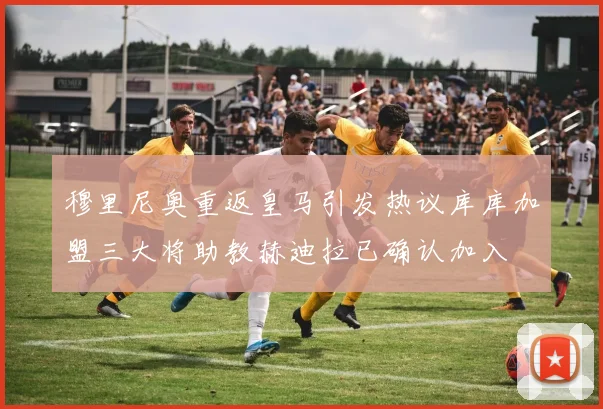 穆里尼奥重返皇马引发热议库库加盟三大将助教赫迪拉已确认加入