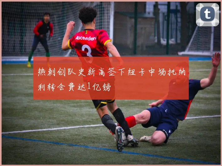 热刺创队史新高签下纽卡中场托纳利转会费达1亿镑