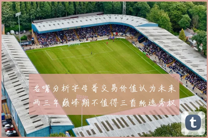 名嘴分析字母哥交易价值认为未来两三年巅峰期不值得三首轮选秀权