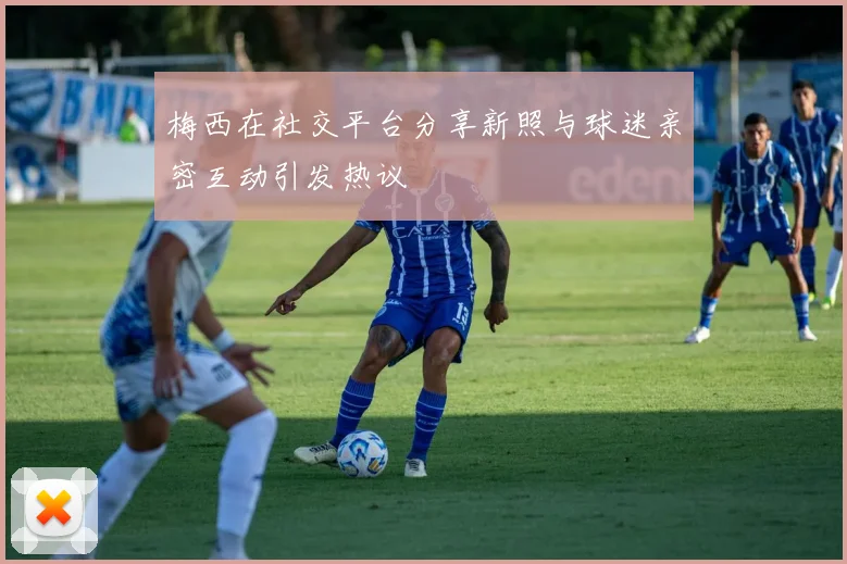 梅西在社交平台分享新照与球迷亲密互动引发热议