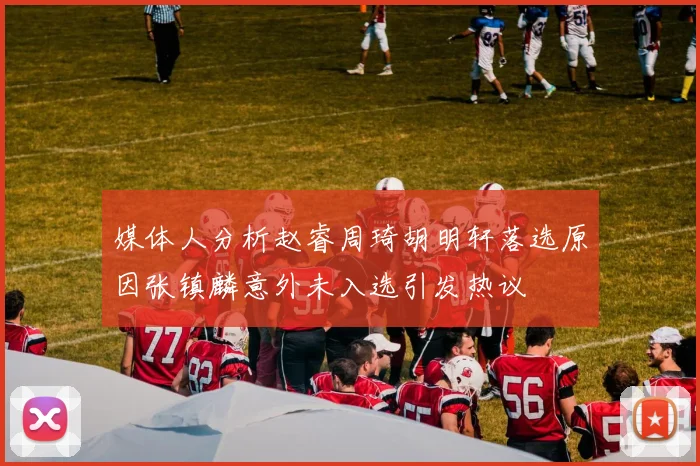 媒体人分析赵睿周琦胡明轩落选原因张镇麟意外未入选引发热议