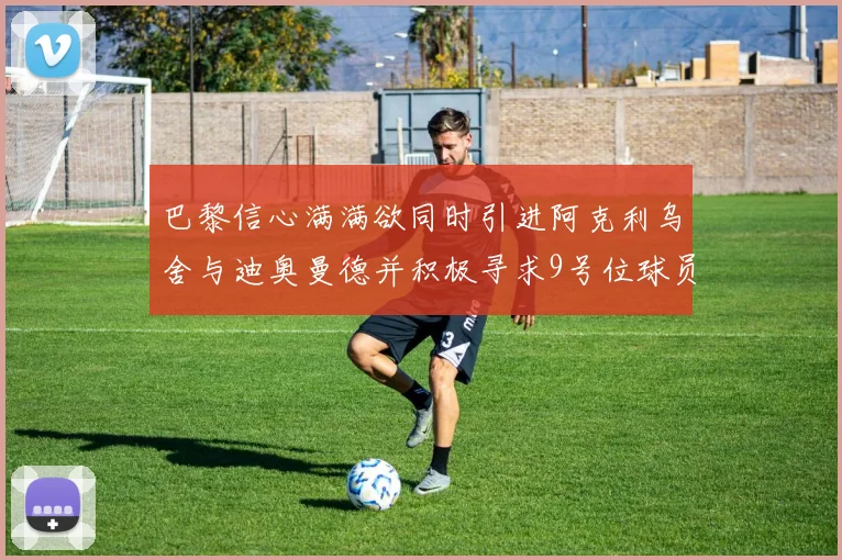 巴黎信心满满欲同时引进阿克利乌舍与迪奥曼德并积极寻求9号位球员