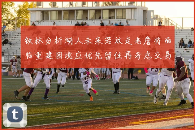 铁林分析湖人未来若放走老詹将面临重建困境应优先留住再考虑交易